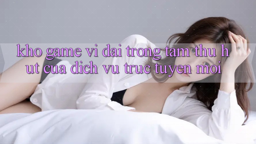 Kho Game Vĩ đại - Trọng Tâm Thu Hút Của Dịch vụ trực tuyến Mới