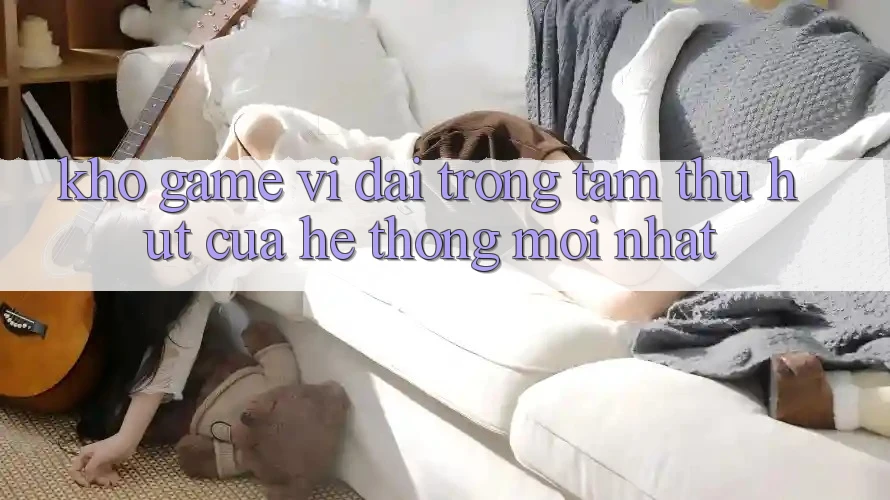 Kho Game Vĩ đại - Trọng Tâm Thu Hút Của Hệ thống Mới nhất Kho Game Vĩ đại - Trọng Tâm Thu Hút Của Hệ thống Mới nhất