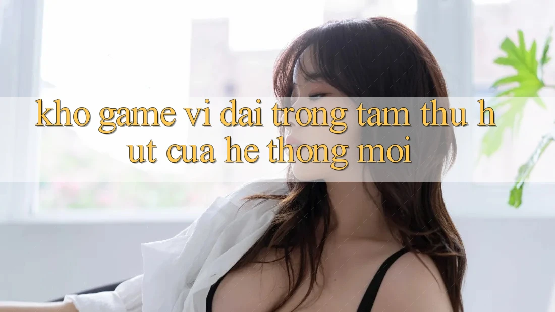 Kho Game Vĩ đại - Trọng Tâm Thu Hút Của Hệ thống Mới