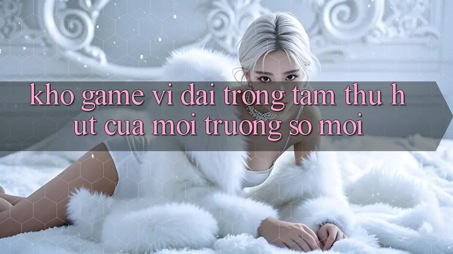 Kho Game Vĩ đại - Trọng Tâm Thu Hút Của Môi trường số Mới Kho Game Vĩ đại - Trọng Tâm Thu Hút Của Môi trường số Mới