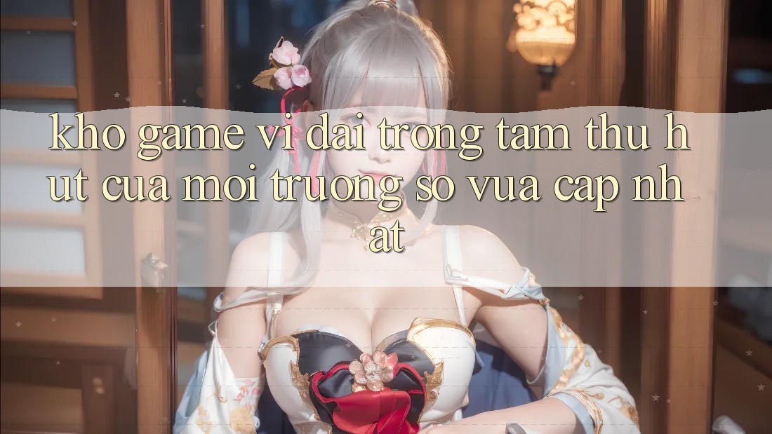 Kho Game Vĩ đại - Trọng Tâm Thu Hút Của Môi trường số Vừa cập nhật