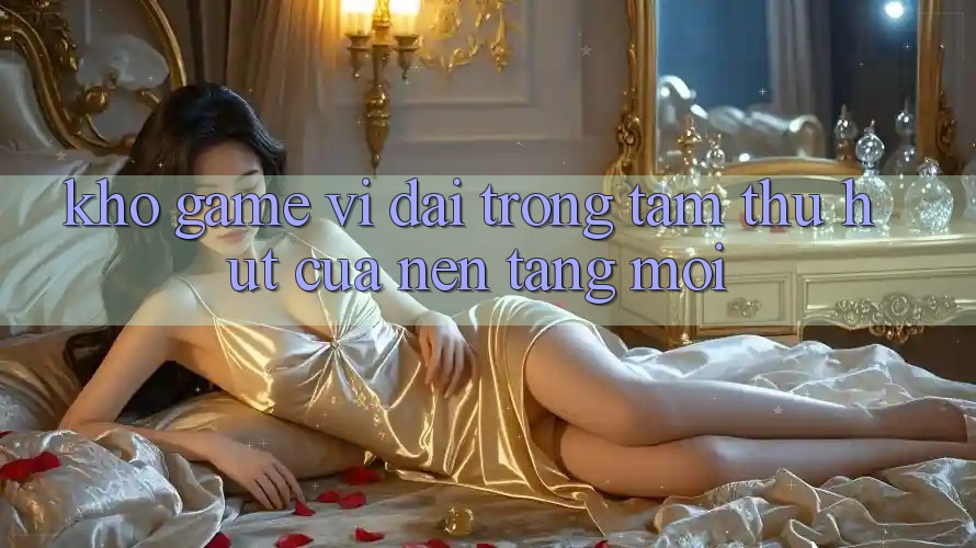 Kho Game Vĩ đại - Trọng Tâm Thu Hút Của Nền Tảng Mới