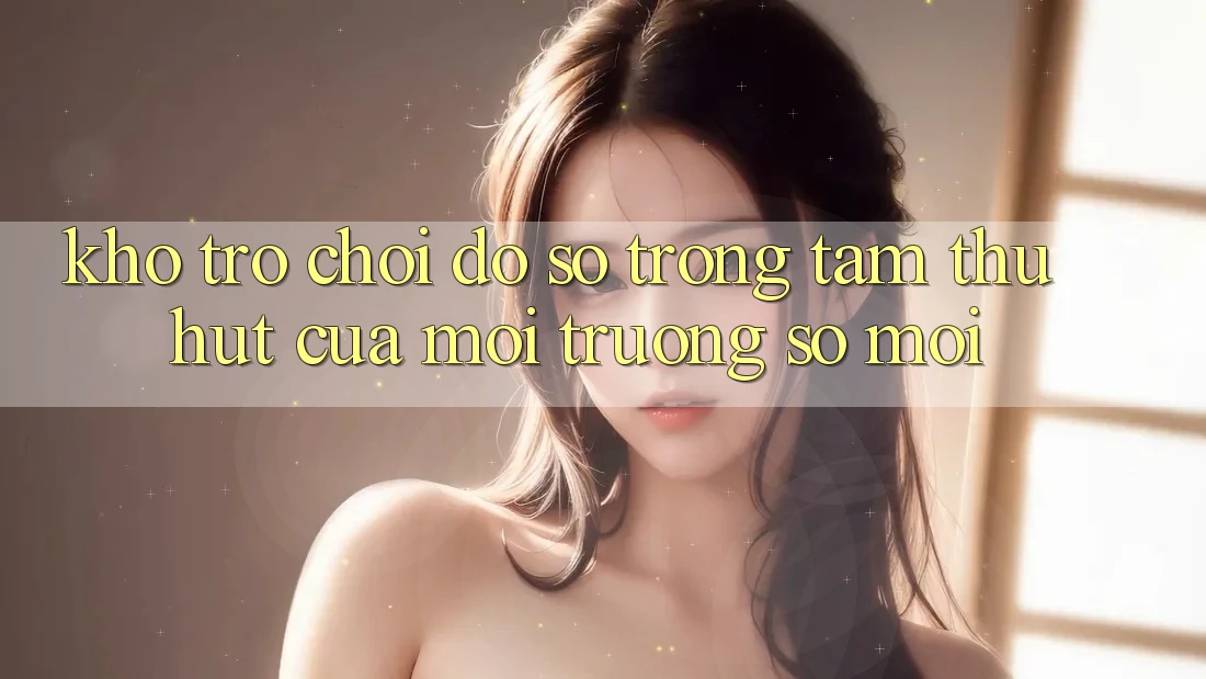 Kho Trò chơi Đồ Sộ - Trọng Tâm Thu Hút Của Môi trường số Mới