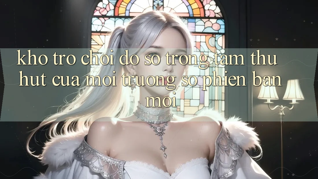 Kho Trò chơi Đồ Sộ - Trọng Tâm Thu Hút Của Môi trường số Phiên bản mới