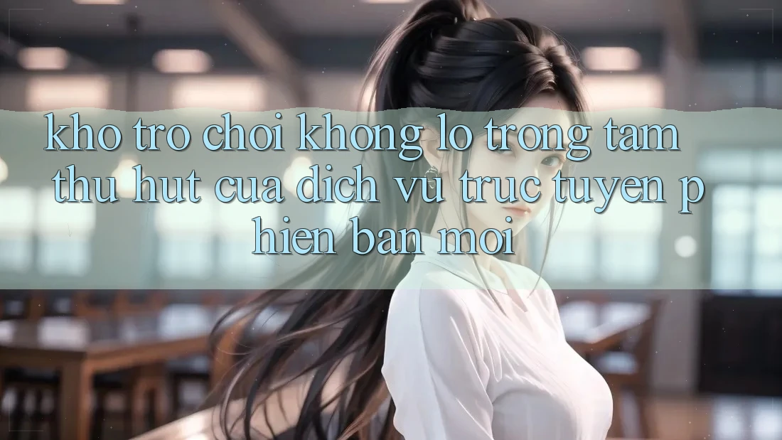 Kho Trò chơi Khổng lồ - Trọng Tâm Thu Hút Của Dịch vụ trực tuyến Phiên bản mới