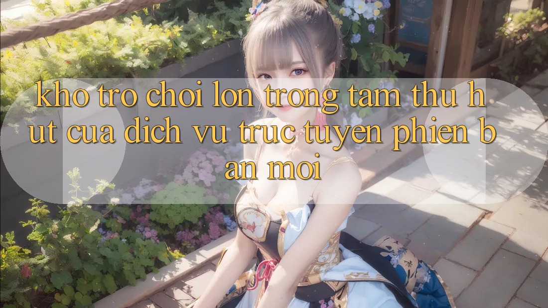 Kho Trò chơi Lớn - Trọng Tâm Thu Hút Của Dịch vụ trực tuyến Phiên bản mới