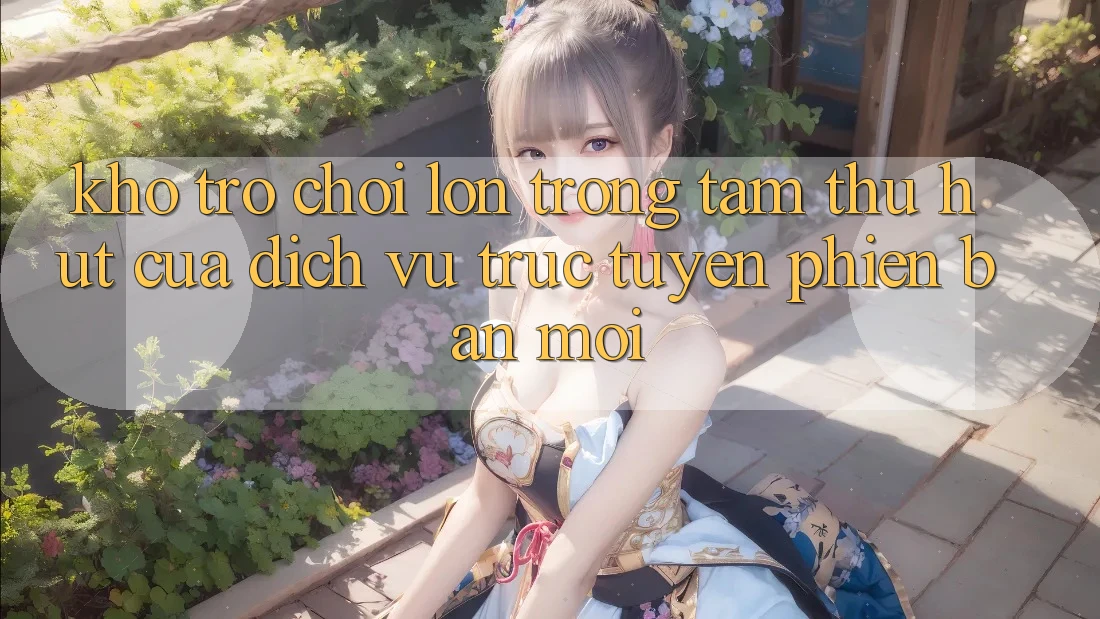 Kho Trò chơi Lớn - Trọng Tâm Thu Hút Của Dịch vụ trực tuyến Phiên bản mới Kho Trò chơi Lớn - Trọng Tâm Thu Hút Của Dịch vụ trực tuyến Phiên bản mới