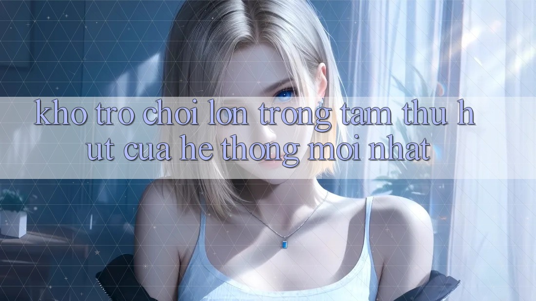 Kho Trò chơi Lớn - Trọng Tâm Thu Hút Của Hệ thống Mới nhất Kho Trò chơi Lớn - Trọng Tâm Thu Hút Của Hệ thống Mới nhất