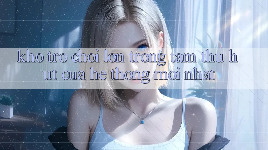 Kho Trò chơi Lớn - Trọng Tâm Thu Hút Của Hệ thống Mới nhất Kho Trò chơi Lớn - Trọng Tâm Thu Hút Của Hệ thống Mới nhất
