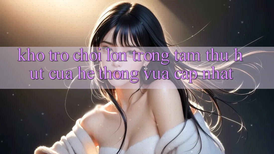 Kho Trò chơi Lớn - Trọng Tâm Thu Hút Của Hệ thống Vừa cập nhật