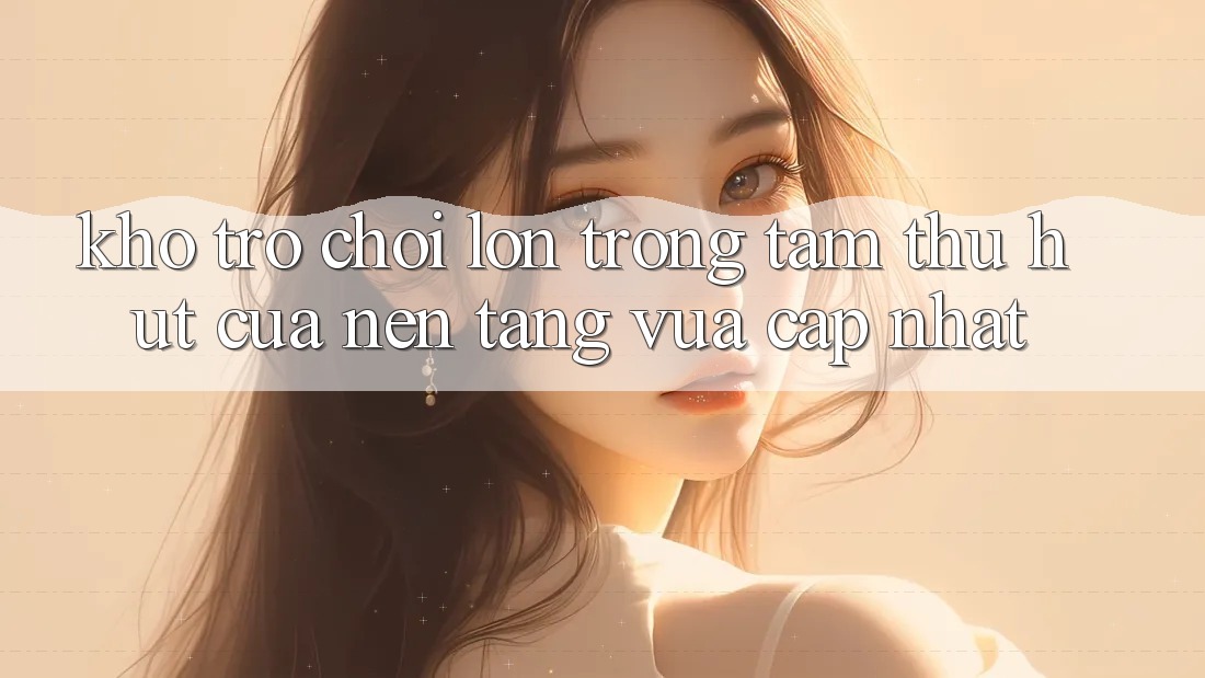 Kho Trò chơi Lớn - Trọng Tâm Thu Hút Của Nền Tảng Vừa cập nhật