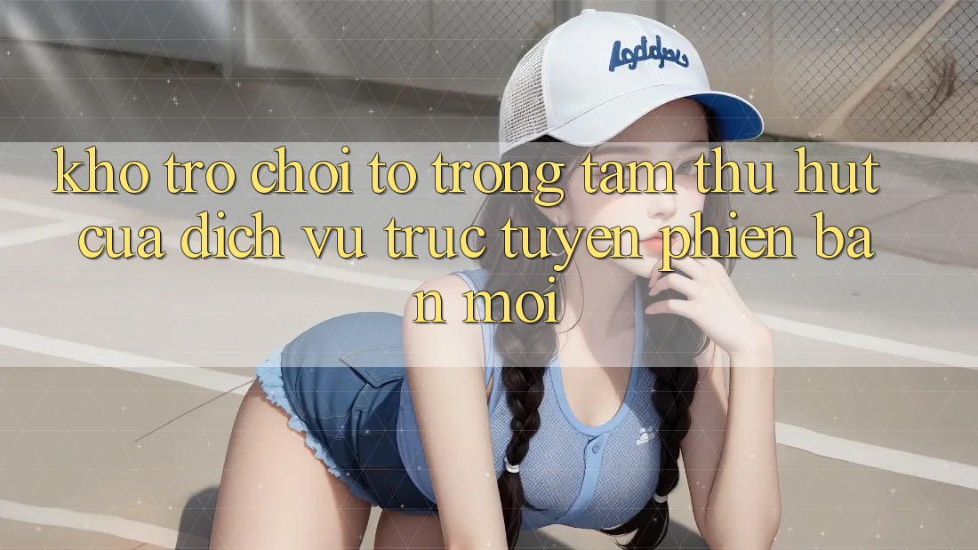 Kho Trò chơi To - Trọng Tâm Thu Hút Của Dịch vụ trực tuyến Phiên bản mới Kho Trò chơi To - Trọng Tâm Thu Hút Của Dịch vụ trực tuyến Phiên bản mới
