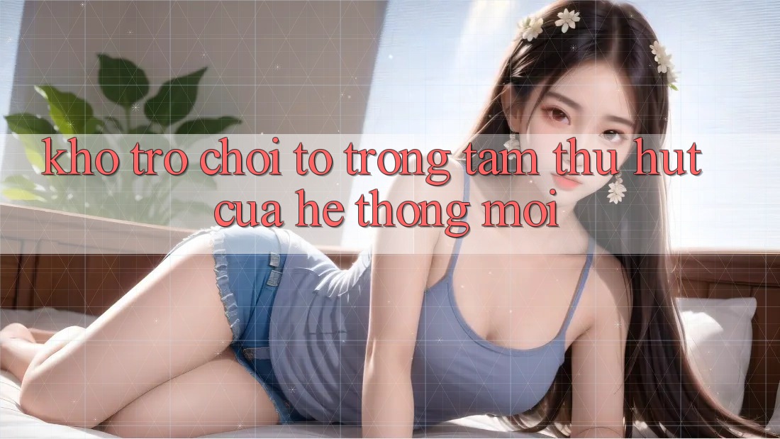 Kho Trò chơi To - Trọng Tâm Thu Hút Của Hệ thống Mới