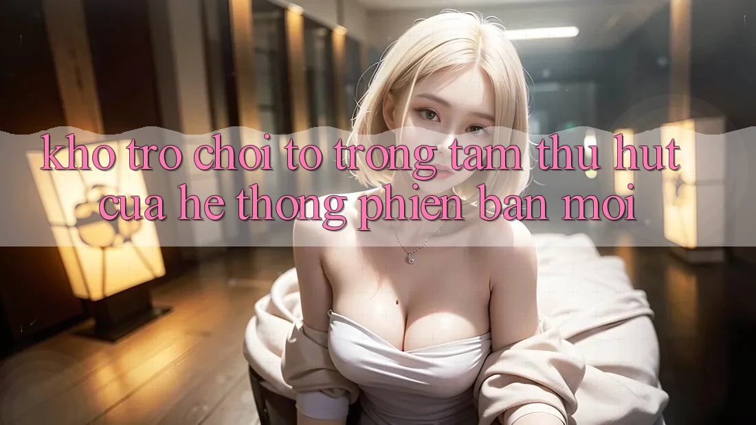 Kho Trò chơi To - Trọng Tâm Thu Hút Của Hệ thống Phiên bản mới