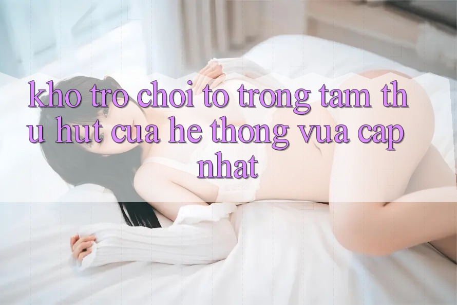 Kho Trò chơi To - Trọng Tâm Thu Hút Của Hệ thống Vừa cập nhật