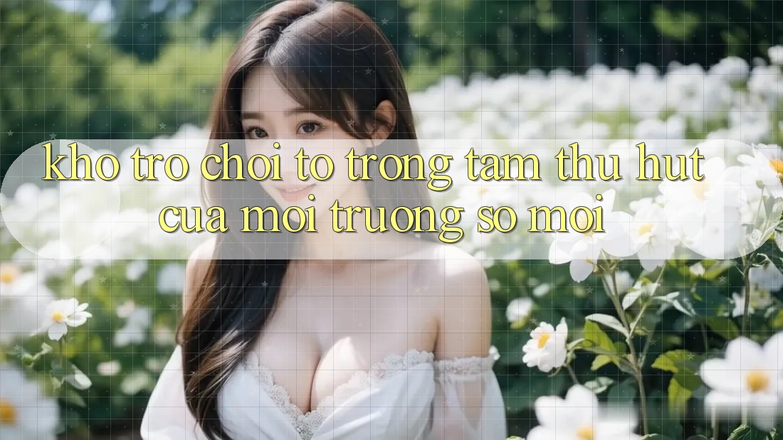 Kho Trò chơi To - Trọng Tâm Thu Hút Của Môi trường số Mới