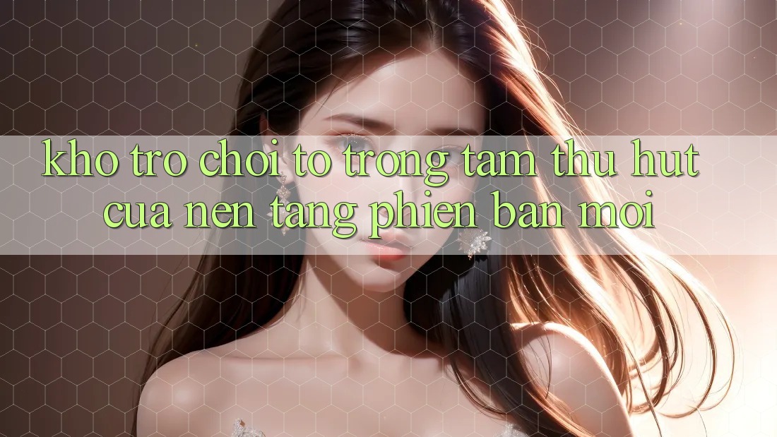 Kho Trò chơi To - Trọng Tâm Thu Hút Của Nền Tảng Phiên bản mới