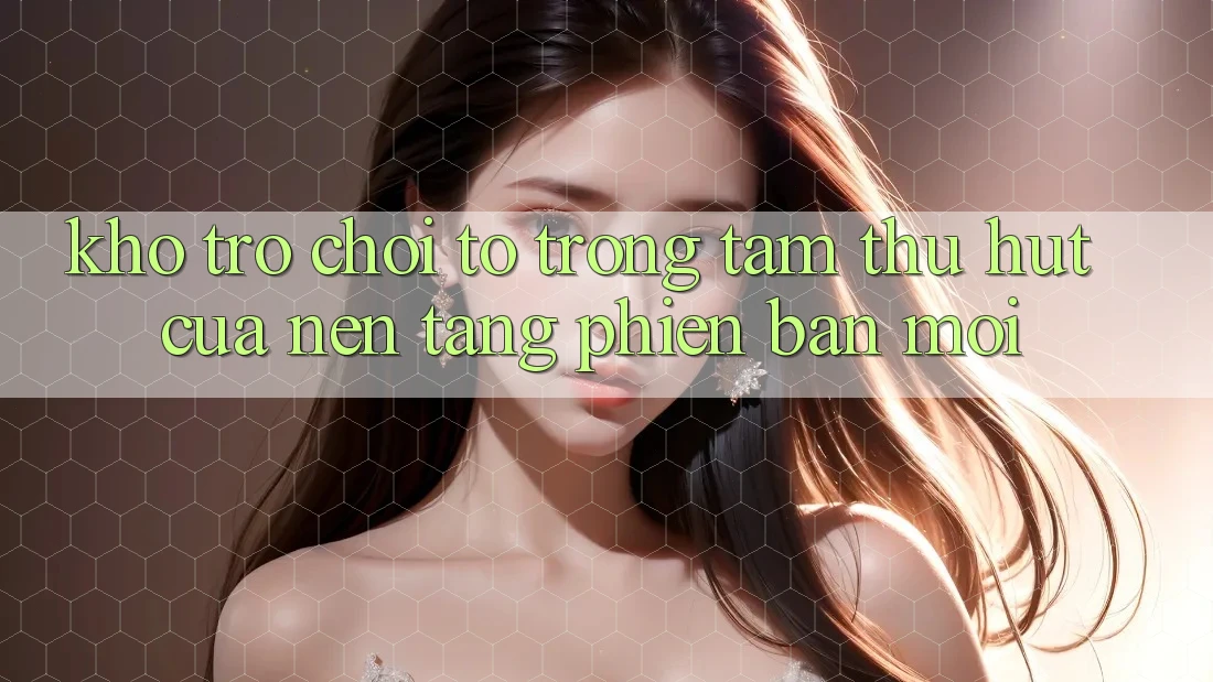 Kho Trò chơi To - Trọng Tâm Thu Hút Của Nền Tảng Phiên bản mới