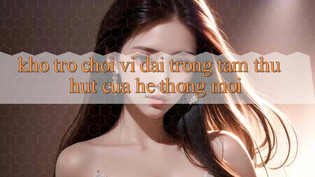 Kho Trò chơi Vĩ đại - Trọng Tâm Thu Hút Của Hệ thống Mới