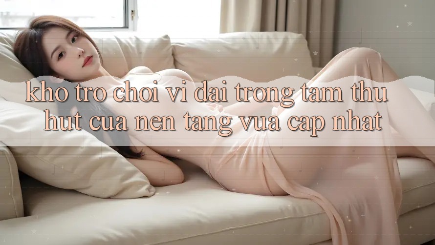 Kho Trò chơi Vĩ đại - Trọng Tâm Thu Hút Của Nền Tảng Vừa cập nhật