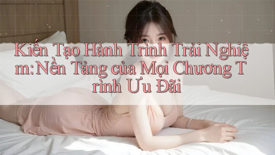 Kiến Tạo Hành Trình Trải Nghiệm: Nền Tảng của Mọi Chương Trình Ưu Đãi
