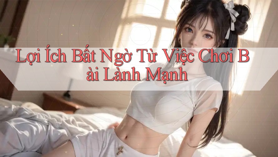 Lợi Ích Bất Ngờ Từ Việc Chơi Bài Lành Mạnh