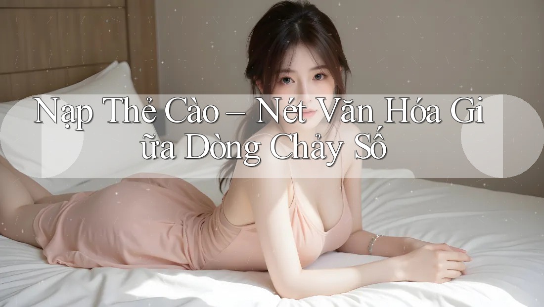 Nạp Thẻ Cào – Nét Văn Hóa Giữa Dòng Chảy Số Nạp Thẻ Cào – Nét Văn Hóa Giữa Dòng Chảy Số