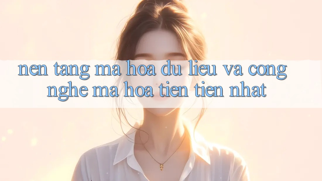 Nền tảng Mã hóa dữ liệu Và Công Nghệ Mã Hóa Tiên Tiến Nhất