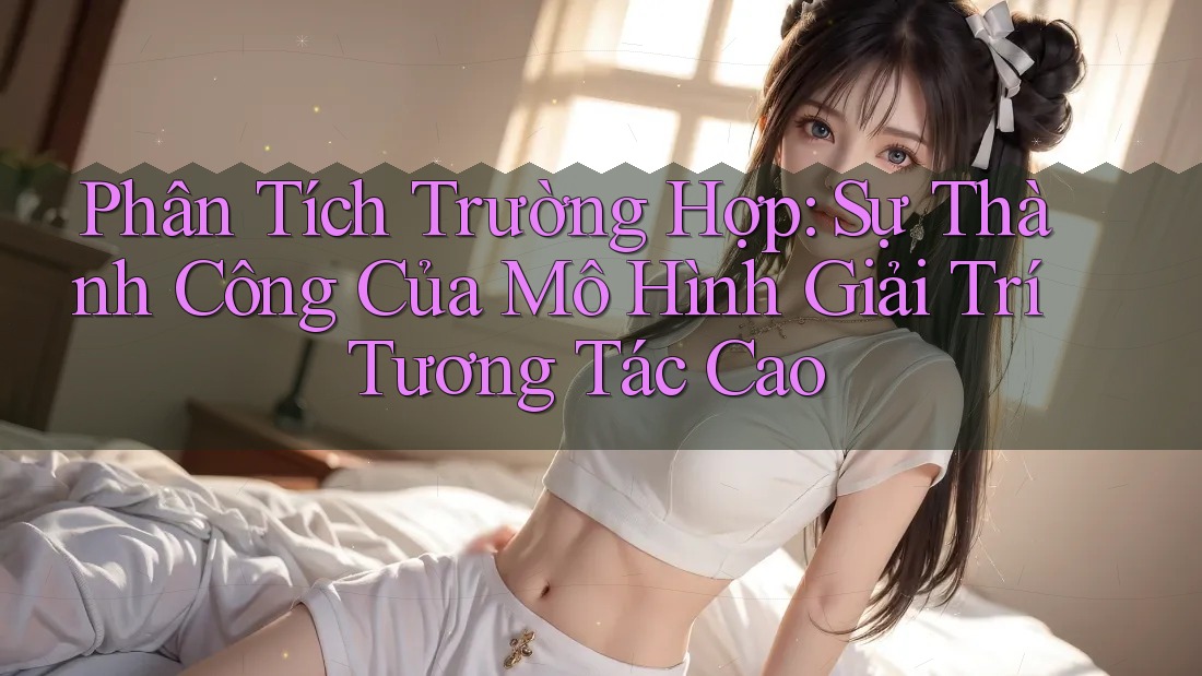 Phân Tích Trường Hợp: Sự Thành Công Của Mô Hình Giải Trí Tương Tác Cao Phân Tích Trường Hợp: Sự Thành Công Của Mô Hình Giải Trí Tương Tác Cao