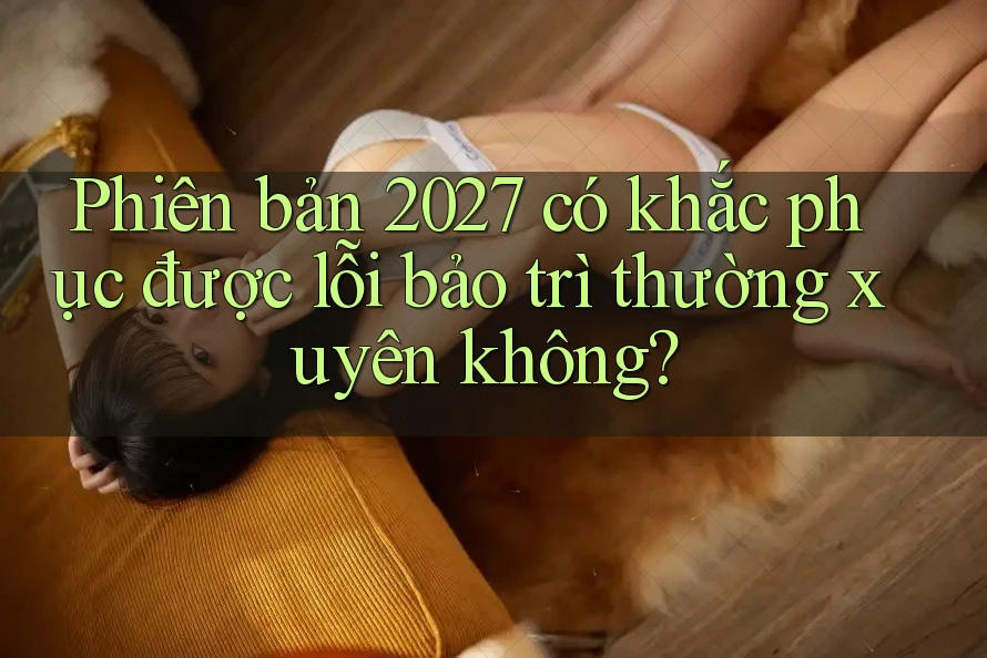 Phiên bản 2027 có khắc phục được lỗi bảo trì thường xuyên không?