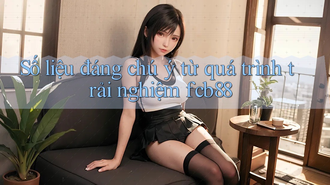 Số liệu đáng chú ý từ quá trình trải nghiệm fcb88