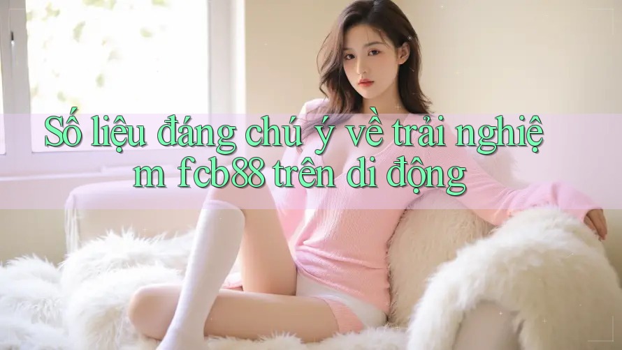 Số liệu đáng chú ý về trải nghiệm fcb88 trên di động Số liệu đáng chú ý về trải nghiệm fcb88 trên di động