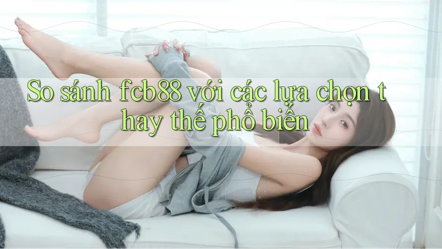 So sánh FCB88 với các lựa chọn thay thế phổ biến