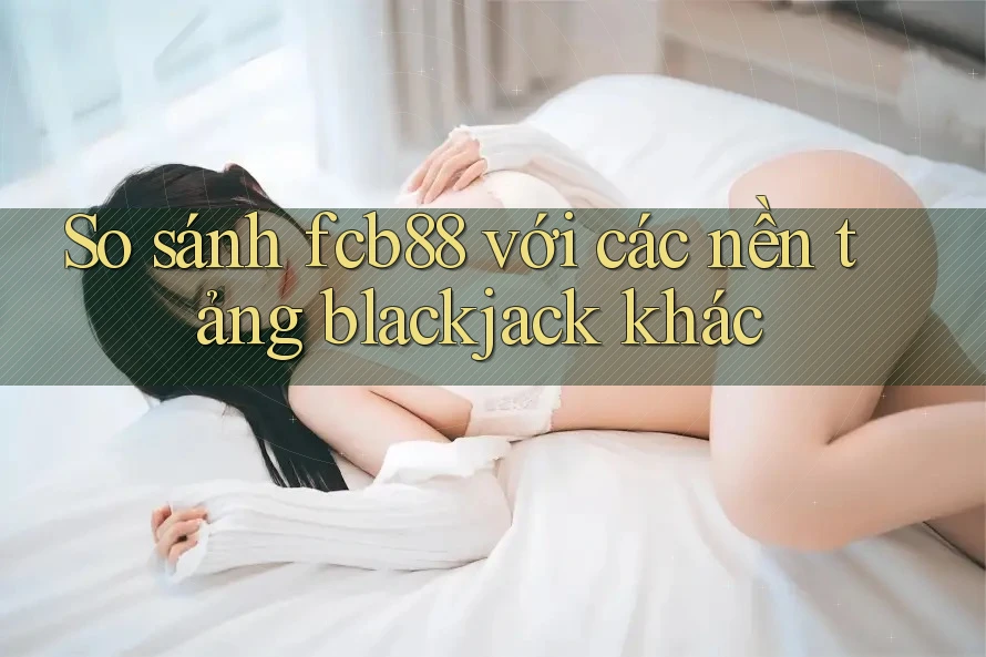 So sánh fcb88 với các nền tảng blackjack khác