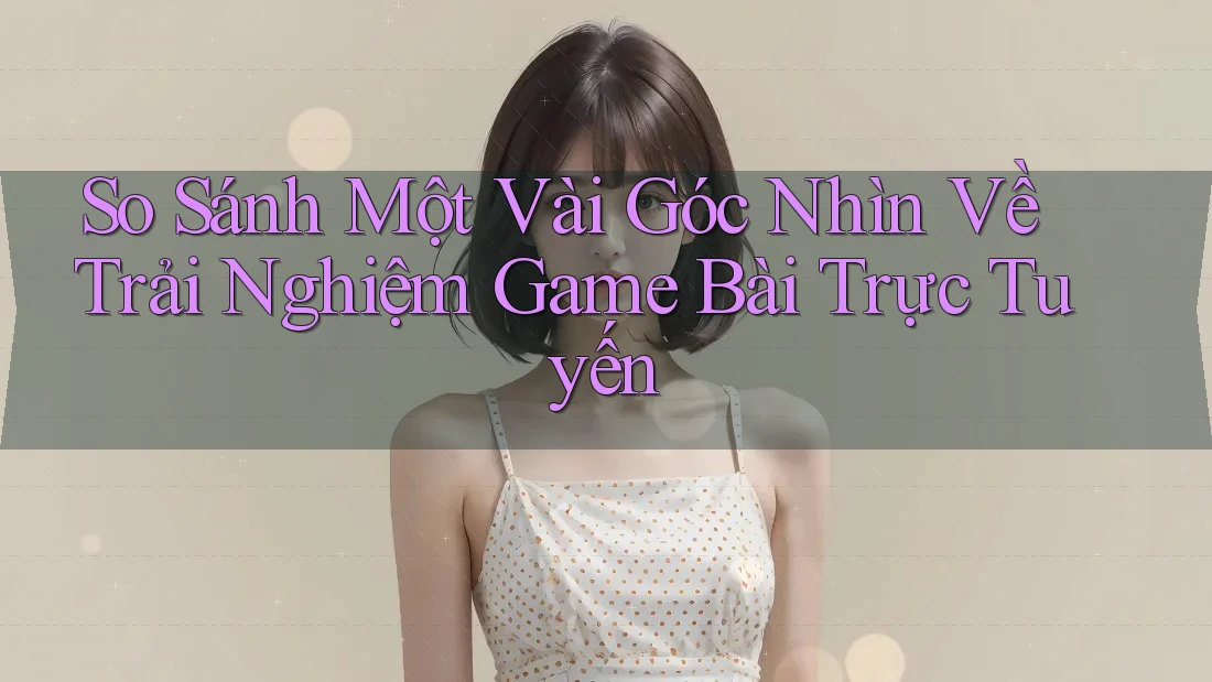 So Sánh Một Vài Góc Nhìn Về Trải Nghiệm Game Bài Trực Tuyến