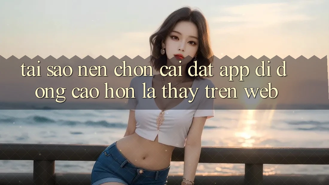 Tại Sao Nên Chọn Cài đặt App Di Động Cao hơn Là Thấy Trên Web?