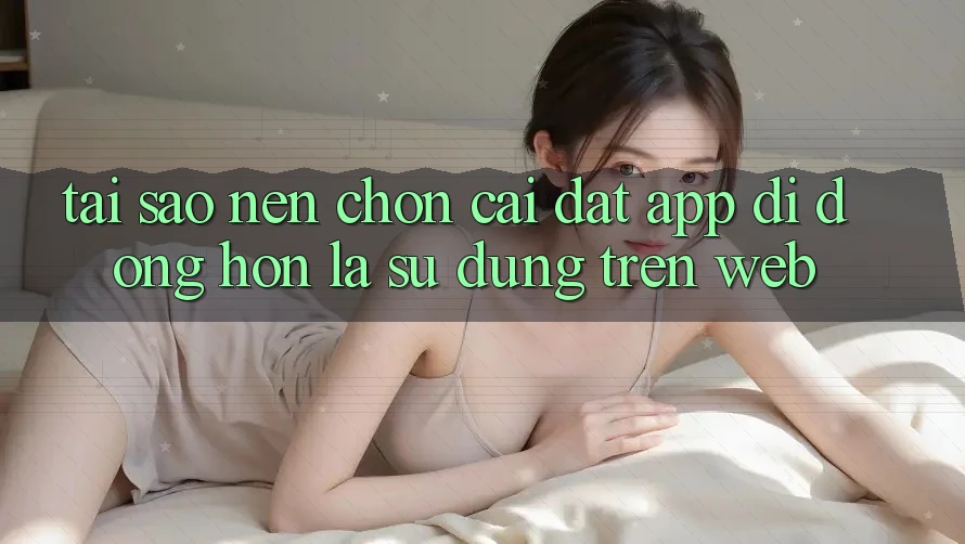 Tại Sao Nên Chọn Cài đặt App Di Động Hơn Là Sử dụng Trên Web?