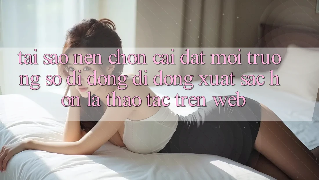 Tại Sao Nên Chọn Cài đặt Môi trường số di động Di Động Xuất sắc hơn Là Thao tác Trên Web?