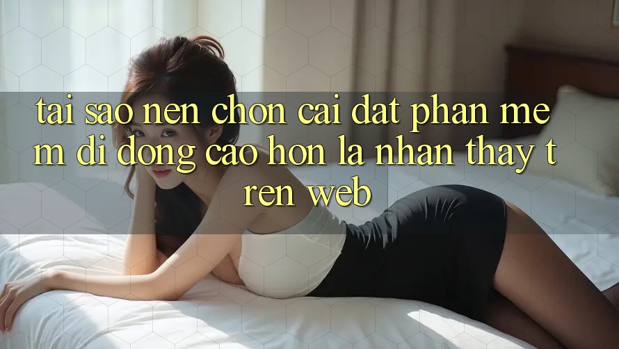Tại Sao Nên Chọn Cài đặt Phần mềm Di Động Cao hơn Là Nhận thấy Trên Web?