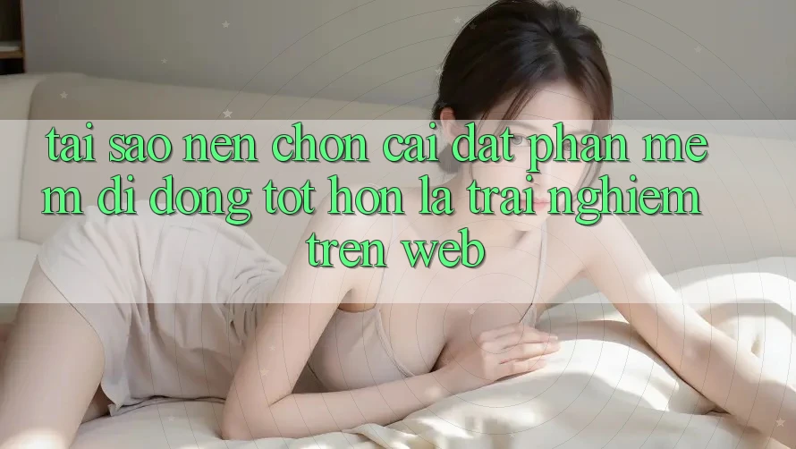 Tại Sao Nên Chọn Cài đặt Phần mềm Di Động Tốt hơn Là Trải Nghiệm Trên Web?