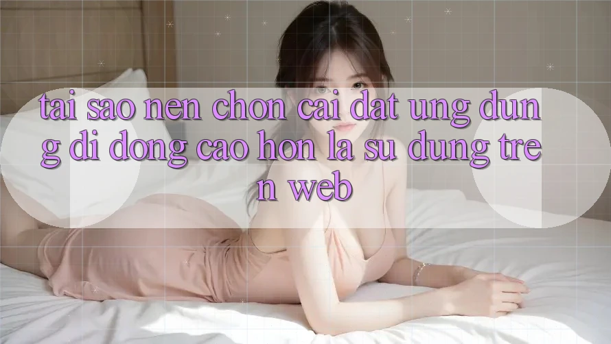Tại Sao Nên Chọn Cài đặt Ứng Dụng Di Động Cao hơn Là Sử dụng Trên Web?