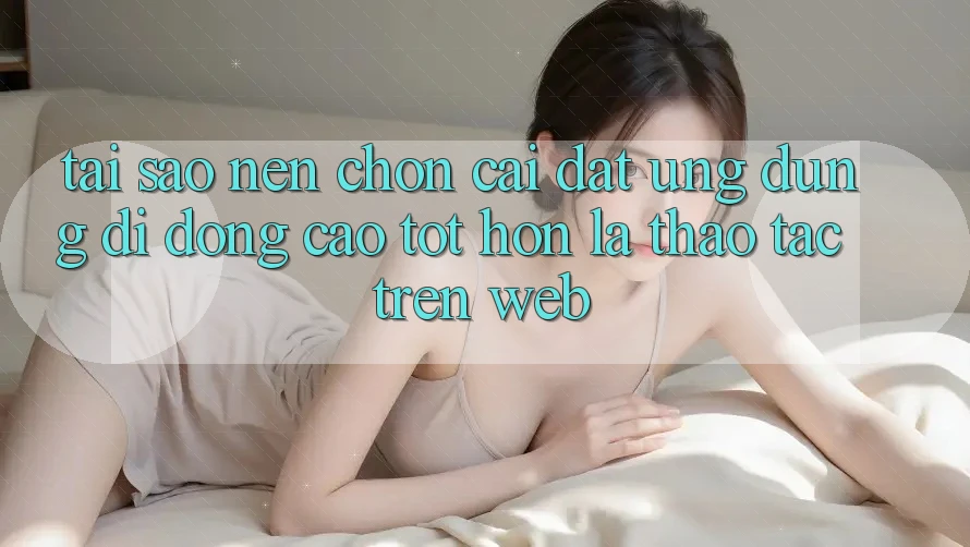 Tại Sao Nên Chọn Cài đặt Ứng Dụng Di Động Cao tốt hơn Là Thao tác Trên Web? Tại Sao Nên Chọn Cài đặt Ứng Dụng Di Động Cao tốt hơn Là Thao tác Trên Web?