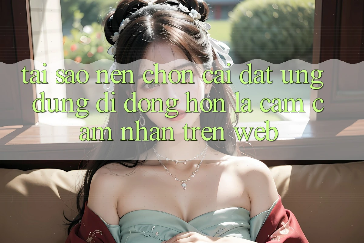 Tại Sao Nên Chọn Cài đặt Ứng Dụng Di Động Hơn Là Cảm cảm nhận Trên Web?