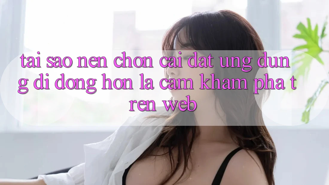 Tại Sao Nên Chọn Cài đặt Ứng Dụng Di Động Hơn Là Cảm khám phá Trên Web?