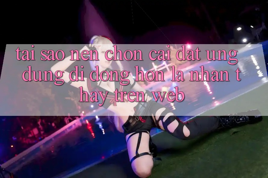 Tại Sao Nên Chọn Cài đặt Ứng Dụng Di Động Hơn Là Nhận thấy Trên Web?