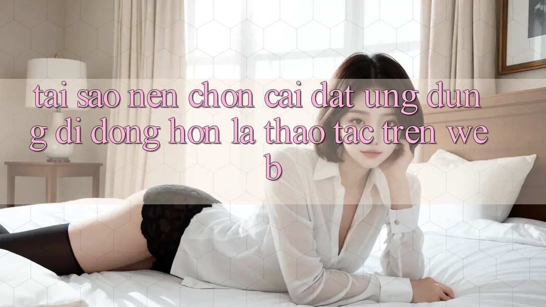 Tại Sao Nên Chọn Cài đặt Ứng Dụng Di Động Hơn Là Thao tác Trên Web?