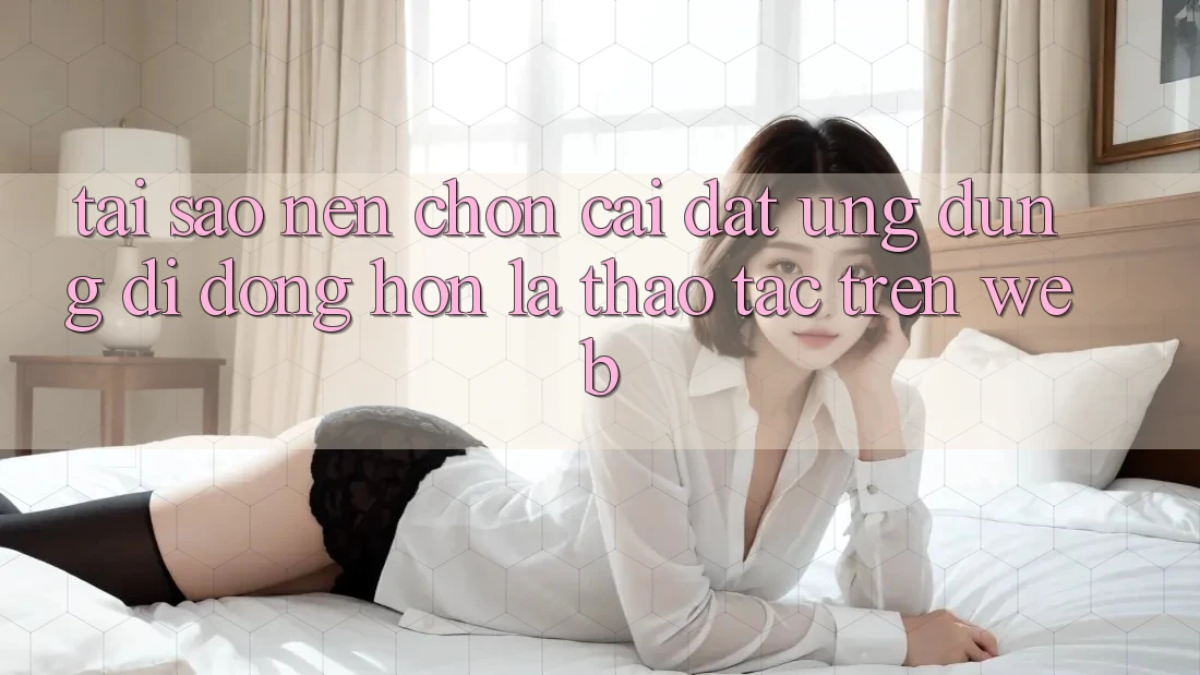 Tại Sao Nên Chọn Cài đặt Ứng Dụng Di Động Hơn Là Thao tác Trên Web?