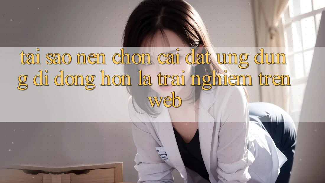 Tại Sao Nên Chọn Cài đặt Ứng Dụng Di Động Hơn Là Trải Nghiệm Trên Web?