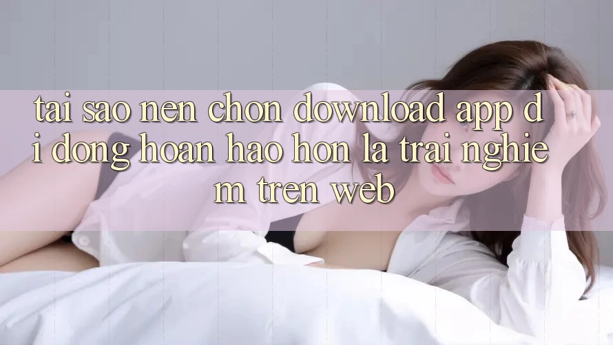 Tại Sao Nên Chọn Download App Di Động Hoàn hảo hơn Là Trải Nghiệm Trên Web?