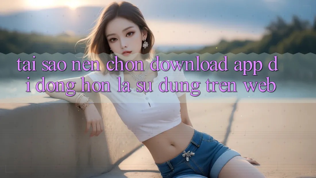 Tại Sao Nên Chọn Download App Di Động Hơn Là Sử dụng Trên Web?